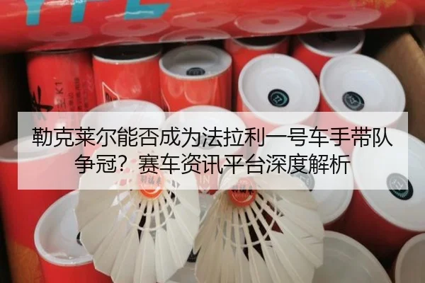 勒克莱尔能否成为法拉利一号车手带队争冠？赛车资讯平台深度解析